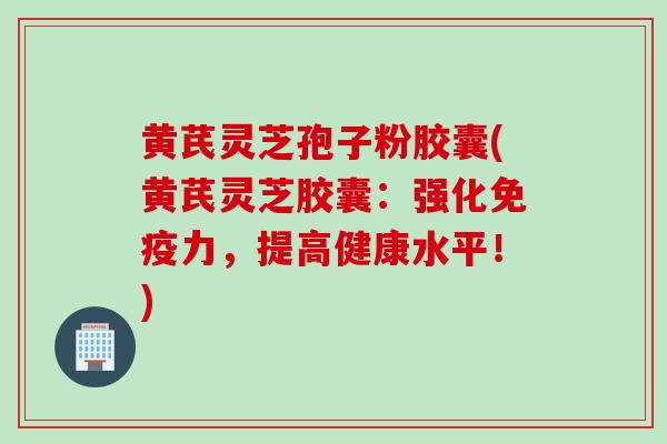 黄芪灵芝孢子粉胶囊(黄芪灵芝胶囊：强化免疫力，提高健康水平！)