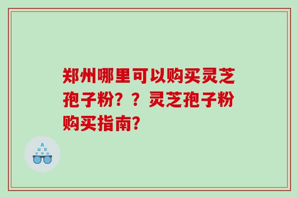 郑州哪里可以购买灵芝孢子粉？？灵芝孢子粉购买指南？