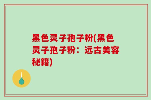 黑色灵子孢子粉(黑色灵子孢子粉：远古美容秘籍)