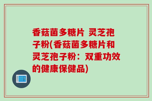 香菇菌多糖片 灵芝孢子粉(香菇菌多糖片和灵芝孢子粉：双重功效的健康保健品)