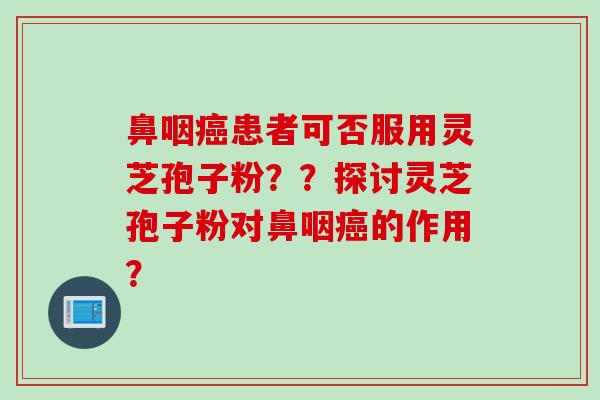 鼻咽癌患者可否服用灵芝孢子粉？？探讨灵芝孢子粉对鼻咽癌的作用？