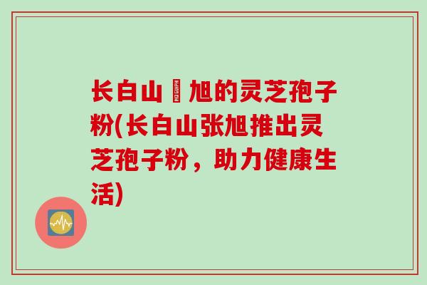 长白山張旭的灵芝孢子粉(长白山张旭推出灵芝孢子粉，助力健康生活)