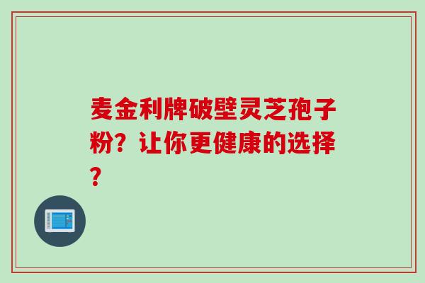 麦金利牌破壁灵芝孢子粉?让你更健康的选择? 麦金利牌破壁灵芝孢子粉?让你更健康的选择?