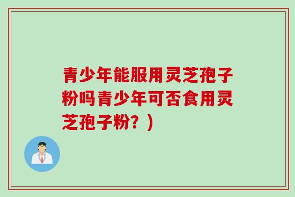 青少年能服用灵芝孢子粉吗青少年可否食用灵芝孢子粉？)
