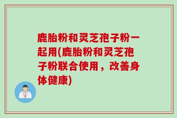 鹿胎粉和灵芝孢子粉一起用(鹿胎粉和灵芝孢子粉联合使用，改善身体健康)