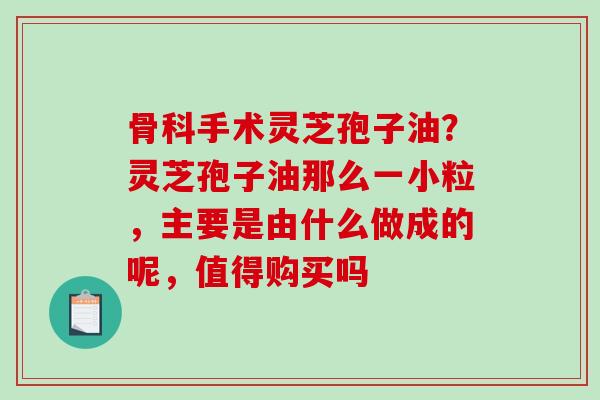 骨科手术灵芝孢子油？灵芝孢子油那么一小粒，主要是由什么做成的呢，值得购买吗