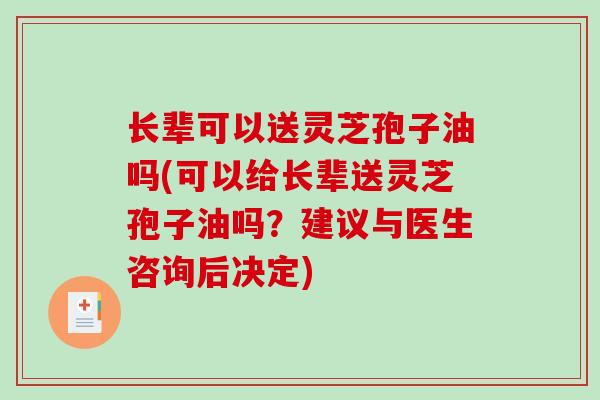 长辈可以送灵芝孢子油吗(可以给长辈送灵芝孢子油吗？建议与医生咨询后决定)