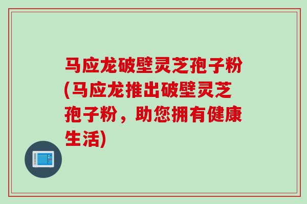 马应龙破壁灵芝孢子粉(马应龙推出破壁灵芝孢子粉，助您拥有健康生活)