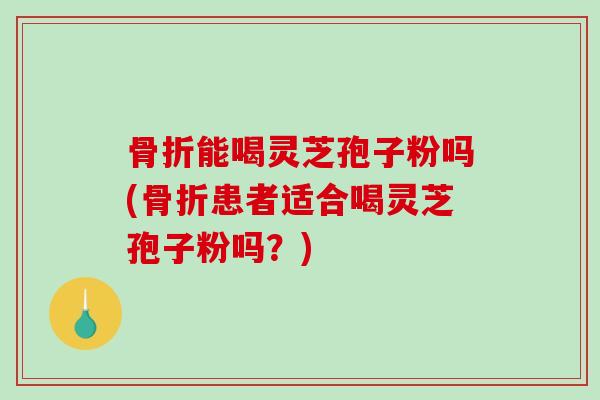 骨折能喝灵芝孢子粉吗(骨折患者适合喝灵芝孢子粉吗?) 骨折能喝灵芝孢子粉吗(骨折患者适合喝灵芝孢子粉吗?)