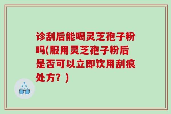 诊刮后能喝灵芝孢子粉吗(服用灵芝孢子粉后是否可以立即饮用刮痕处方？)