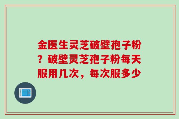 金医生灵芝破壁孢子粉？破壁灵芝孢子粉每天服用几次，每次服多少