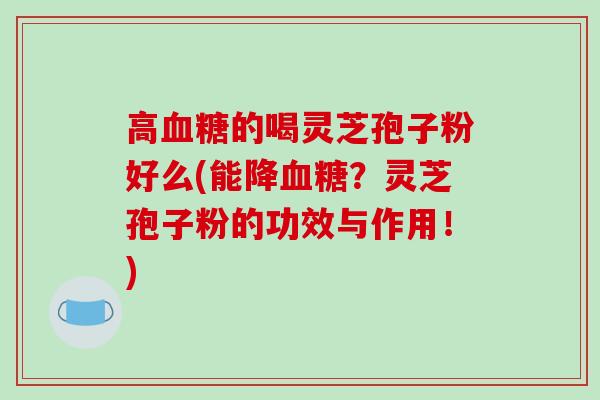 高血糖的喝灵芝孢子粉好么(能降血糖？灵芝孢子粉的功效与作用！)