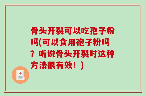 骨头开裂可以吃孢子粉吗(可以食用孢子粉吗？听说骨头开裂时这种方法很有效！)