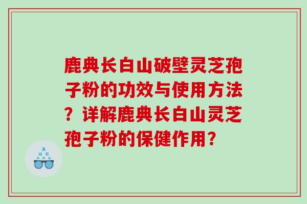 鹿典长白山破壁灵芝孢子粉的功效与使用方法？详解鹿典长白山灵芝孢子粉的保健作用？