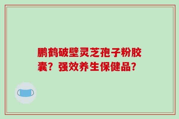 鹏鹤破壁灵芝孢子粉胶囊？强效养生保健品？