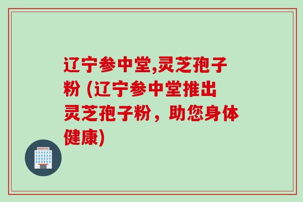 辽宁参中堂,灵芝孢子粉 (辽宁参中堂推出灵芝孢子粉，助您身体健康)