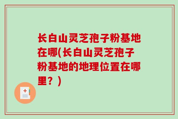 长白山灵芝孢子粉基地在哪(长白山灵芝孢子粉基地的地理位置在哪里？)