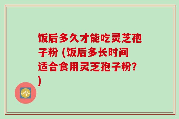 饭后多久才能吃灵芝孢子粉 (饭后多长时间适合食用灵芝孢子粉?) 饭后多久才能吃灵芝孢子粉 (饭后多长时间适合食用灵芝孢子粉?)