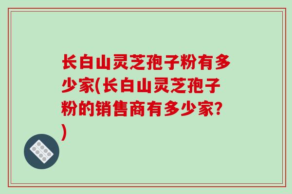 长白山灵芝孢子粉有多少家(长白山灵芝孢子粉的销售商有多少家？)