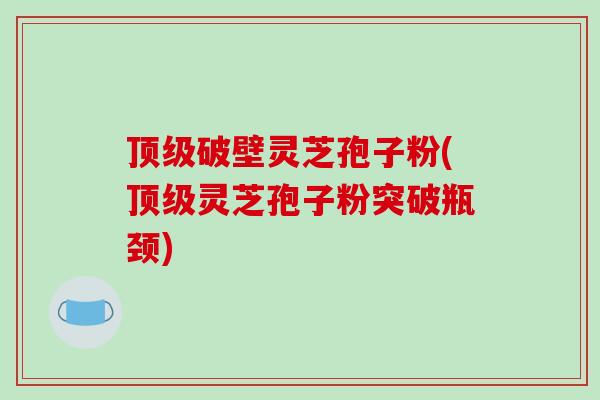 顶级破壁灵芝孢子粉(顶级灵芝孢子粉突破瓶颈)