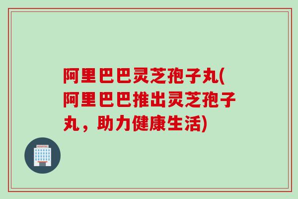 阿里巴巴灵芝孢子丸(阿里巴巴推出灵芝孢子丸，助力健康生活)
