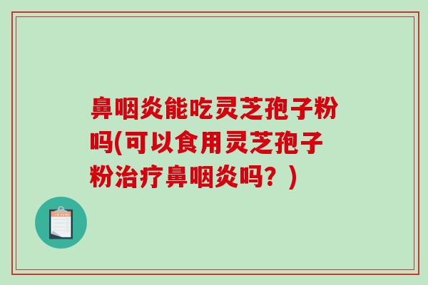 鼻咽炎能吃灵芝孢子粉吗(可以食用灵芝孢子粉治疗鼻咽炎吗？)