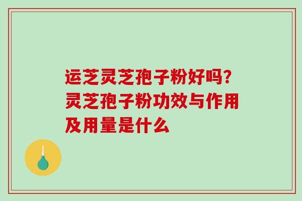 运芝灵芝孢子粉好吗？灵芝孢子粉功效与作用及用量是什么