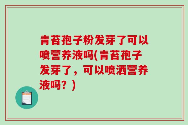 青苔孢子粉发芽了可以喷营养液吗(青苔孢子发芽了，可以喷洒营养液吗？)