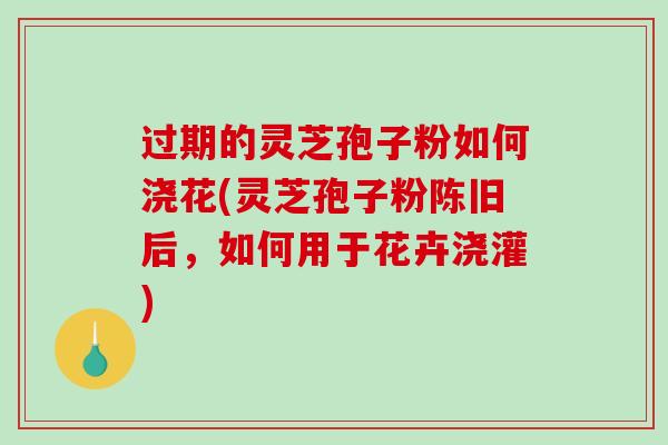 过期的灵芝孢子粉如何浇花(灵芝孢子粉陈旧后，如何用于花卉浇灌)