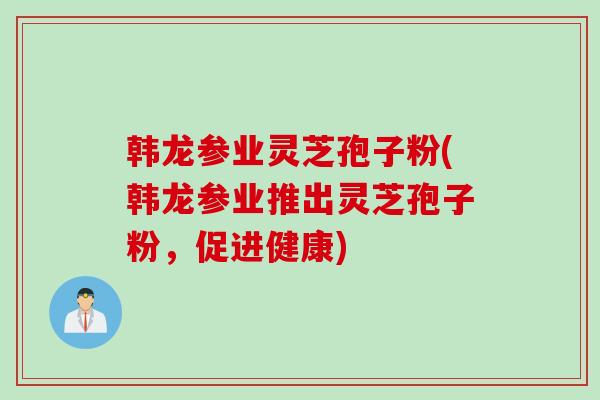 韩龙参业灵芝孢子粉(韩龙参业推出灵芝孢子粉，促进健康)