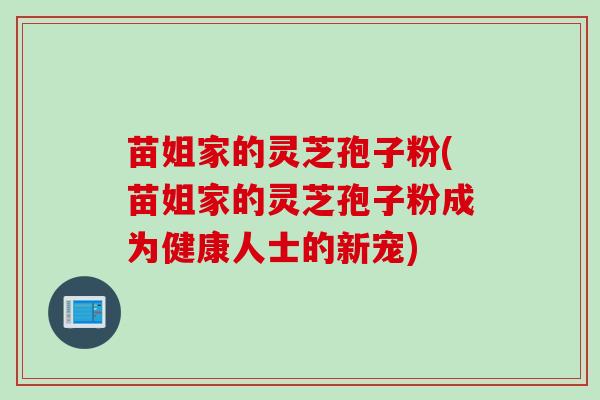 苗姐家的灵芝孢子粉(苗姐家的灵芝孢子粉成为健康人士的新宠)