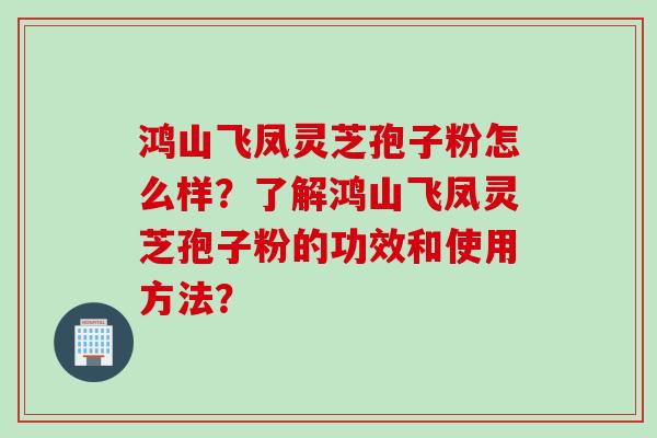 鸿山飞凤灵芝孢子粉怎么样？了解鸿山飞凤灵芝孢子粉的功效和使用方法？
