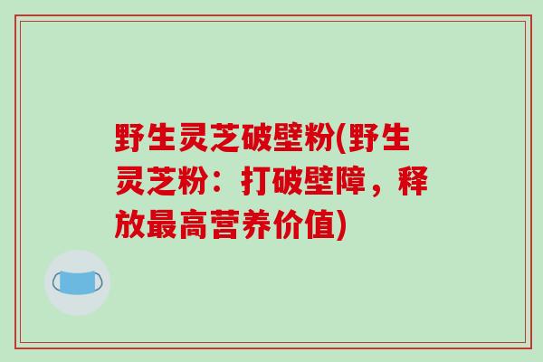 野生灵芝破壁粉(野生灵芝粉：打破壁障，释放最高营养价值)