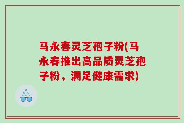 马永春灵芝孢子粉(马永春推出高品质灵芝孢子粉，满足健康需求)