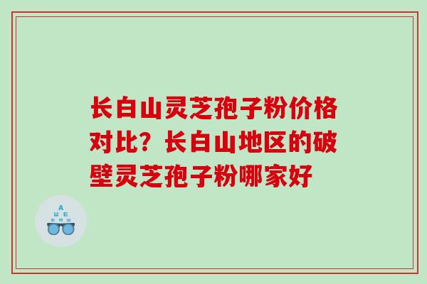 长白山灵芝孢子粉价格对比？长白山地区的破壁灵芝孢子粉哪家好