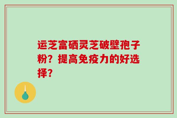 运芝富硒灵芝破壁孢子粉？提高免疫力的好选择？
