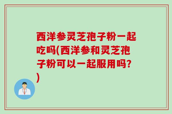 西洋参灵芝孢子粉一起吃吗(西洋参和灵芝孢子粉可以一起服用吗？)