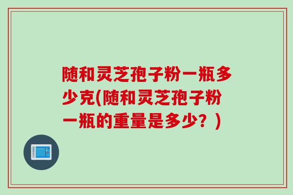 随和灵芝孢子粉一瓶多少克(随和灵芝孢子粉一瓶的重量是多少？)