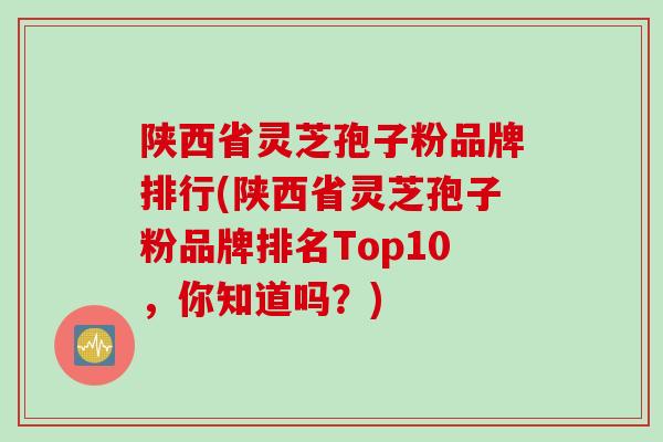 陕西省灵芝孢子粉品牌排行(陕西省灵芝孢子粉品牌排名Top10，你知道吗？)