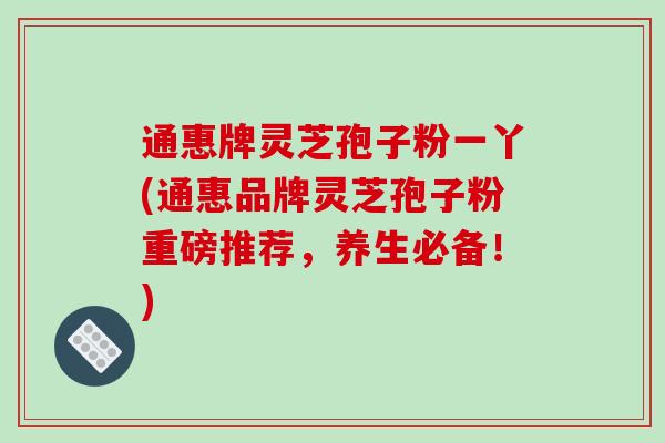 通惠牌灵芝孢子粉一丫(通惠品牌灵芝孢子粉重磅推荐，养生必备！)