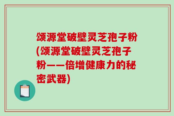 颂源堂破壁灵芝孢子粉(颂源堂破壁灵芝孢子粉——倍增健康力的秘密武器)