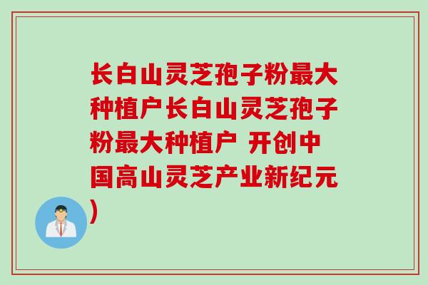 长白山灵芝孢子粉最大种植户长白山灵芝孢子粉最大种植户 开创中国高山灵芝产业新纪元)