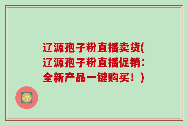 辽源孢子粉直播卖货(辽源孢子粉直播促销：全新产品一键购买！)