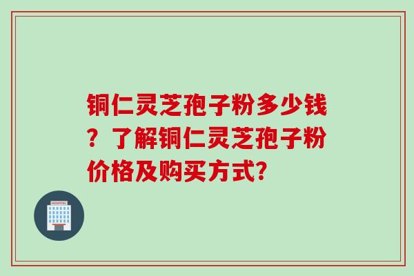 铜仁灵芝孢子粉多少钱？了解铜仁灵芝孢子粉价格及购买方式？