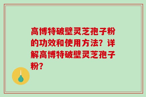 高博特破壁灵芝孢子粉的功效和使用方法？详解高博特破壁灵芝孢子粉？