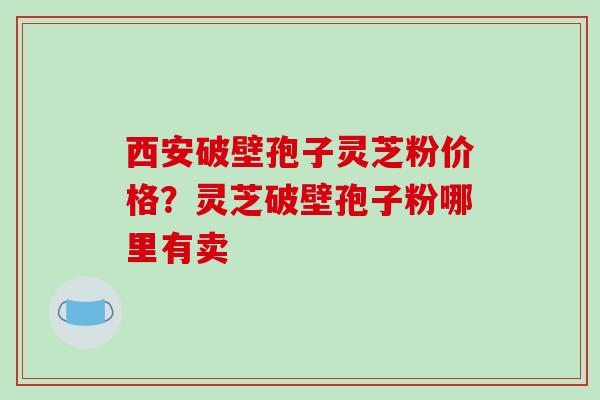 西安破壁孢子灵芝粉价格？灵芝破壁孢子粉哪里有卖