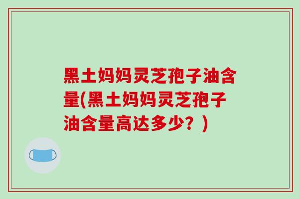 黑土妈妈灵芝孢子油含量(黑土妈妈灵芝孢子油含量高达多少？)