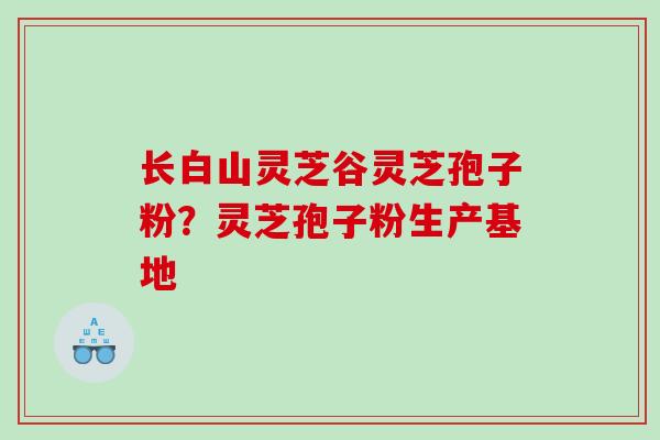 长白山灵芝谷灵芝孢子粉？灵芝孢子粉生产基地