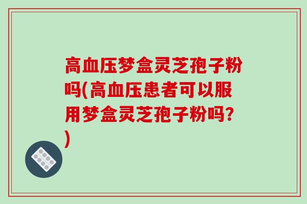 高血压梦盒灵芝孢子粉吗(高血压患者可以服用梦盒灵芝孢子粉吗？)