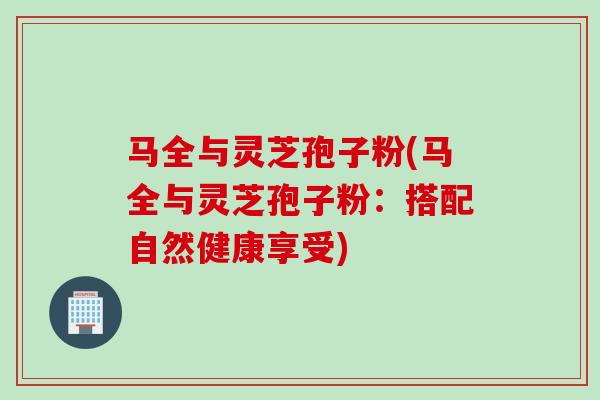 马全与灵芝孢子粉(马全与灵芝孢子粉：搭配自然健康享受)